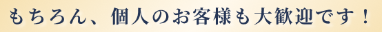 もちろん、個人のお客様も大歓迎です！